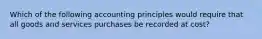 Which of the following accounting principles would require that all goods and services purchases be recorded at cost?