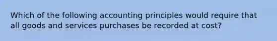 Which of the following accounting principles would require that all goods and services purchases be recorded at cost?