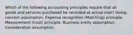 Which of the following accounting principles require that all goods and services purchased be recorded at actual cost? Going-concern assumption. Expense recognition (Matching) principle. Measurement (Cost) principle. Business entity assumption. Consideration assumption.