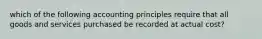 which of the following accounting principles require that all goods and services purchased be recorded at actual cost?