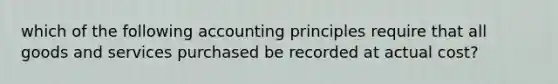 which of the following accounting principles require that all goods and services purchased be recorded at actual cost?