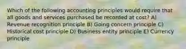 Which of the following accounting principles would require that all goods and services purchased be recorded at cost? A) Revenue recognition principle B) Going concern principle C) Historical cost principle D) Business entity principle E) Currency principle