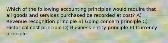 Which of the following accounting principles would require that all goods and services purchased be recorded at cost? A) Revenue recognition principle B) Going concern principle C) Historical cost principle D) Business entity principle E) Currency principle