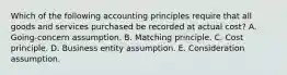 Which of the following accounting principles require that all goods and services purchased be recorded at actual cost? A. Going-concern assumption. B. Matching principle. C. Cost principle. D. Business entity assumption. E. Consideration assumption.