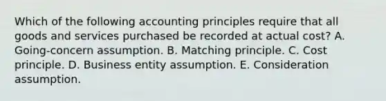 Which of the following accounting principles require that all goods and services purchased be recorded at actual cost? A. Going-concern assumption. B. Matching principle. C. Cost principle. D. Business entity assumption. E. Consideration assumption.