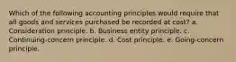 Which of the following accounting principles would require that all goods and services purchased be recorded at cost? a. Consideration principle. b. Business entity principle. c. Continuing-concern principle. d. Cost principle. e. Going-concern principle.