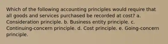 Which of the following accounting principles would require that all goods and services purchased be recorded at cost? a. Consideration principle. b. Business entity principle. c. Continuing-concern principle. d. Cost principle. e. Going-concern principle.