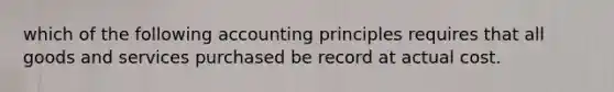 which of the following accounting principles requires that all goods and services purchased be record at actual cost.