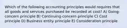 Which of the following accounting principles would requires that all goods and services purchased be recorded at cost? A) Going-concern principle B) Continuing-concern principle C) Cost principle D) Business entity principle E) Consideration principle