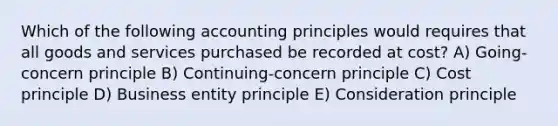 Which of the following accounting principles would requires that all goods and services purchased be recorded at cost? A) Going-concern principle B) Continuing-concern principle C) Cost principle D) Business entity principle E) Consideration principle