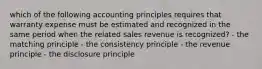 which of the following accounting principles requires that warranty expense must be estimated and recognized in the same period when the related sales revenue is recognized? - the matching principle - the consistency principle - the revenue principle - the disclosure principle