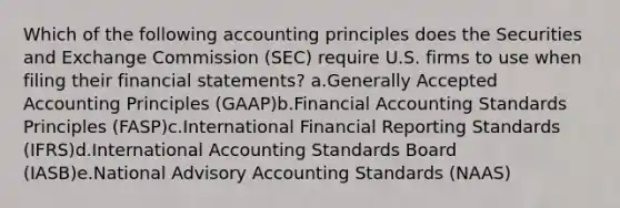 Which of the following accounting principles does the Securities and Exchange Commission (SEC) require U.S. firms to use when filing their financial statements? a.Generally Accepted Accounting Principles (GAAP)b.Financial Accounting Standards Principles (FASP)c.International Financial Reporting Standards (IFRS)d.International Accounting Standards Board (IASB)e.National Advisory Accounting Standards (NAAS)