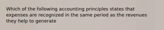 Which of the following accounting principles states that expenses are recognized in the same period as the revenues they help to generate