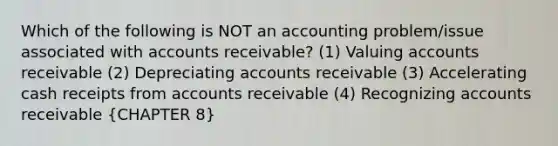 Which of the following is NOT an accounting problem/issue associated with accounts receivable? (1) Valuing accounts receivable (2) Depreciating accounts receivable (3) Accelerating cash receipts from accounts receivable (4) Recognizing accounts receivable (CHAPTER 8)