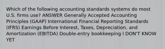 Which of the following accounting standards systems do most U.S. firms use? ANSWER Generally Accepted Accounting Principles (GAAP) International Financial Reporting Standards (IFRS) Earnings Before Interest, Taxes, Depreciation, and Amortization (EBITDA) Double-entry bookkeeping I DON'T KNOW YET