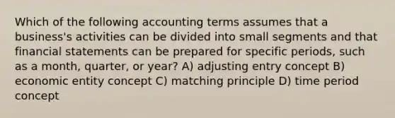 Which of the following accounting terms assumes that a business's activities can be divided into small segments and that <a href='https://www.questionai.com/knowledge/kFBJaQCz4b-financial-statements' class='anchor-knowledge'>financial statements</a> can be prepared for specific periods, such as a month, quarter, or year? A) adjusting entry concept B) economic entity concept C) matching principle D) time period concept