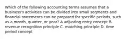 Which of the following accounting terms assumes that a business's activities can be divided into small segments and financial statements can be prepared for specific periods, such as a month, quarter, or year? A adjusting entry concept B. revenue recognition principle C. matching principle D. time period concept