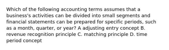 Which of the following accounting terms assumes that a business's activities can be divided into small segments and <a href='https://www.questionai.com/knowledge/kFBJaQCz4b-financial-statements' class='anchor-knowledge'>financial statements</a> can be prepared for specific periods, such as a month, quarter, or year? A adjusting entry concept B. revenue recognition principle C. matching principle D. time period concept