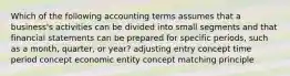 Which of the following accounting terms assumes that a business's activities can be divided into small segments and that financial statements can be prepared for specific periods, such as a month, quarter, or year? adjusting entry concept time period concept economic entity concept matching principle