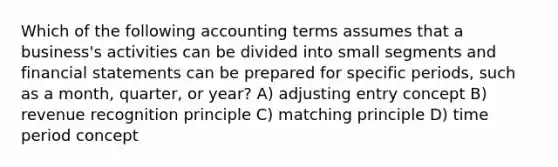 Which of the following accounting terms assumes that a business's activities can be divided into small segments and financial statements can be prepared for specific periods, such as a month, quarter, or year? A) adjusting entry concept B) revenue recognition principle C) matching principle D) time period concept