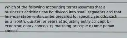 Which of the following accounting terms assumes that a business's activities can be divided into small segments and that financial statements can be prepared for specific periods, such as a month, quarter, or year? a) adjusting entry concept b) economic entity concept c) matching principle d) time period concept