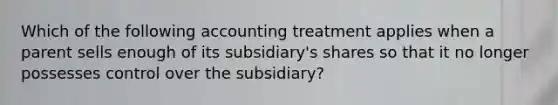 Which of the following accounting treatment applies when a parent sells enough of its subsidiary's shares so that it no longer possesses control over the subsidiary?