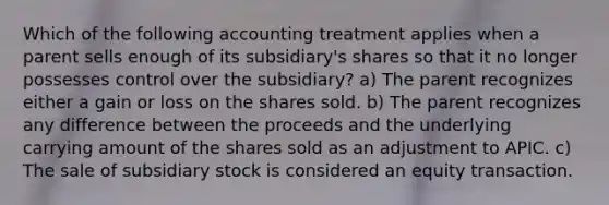 Which of the following accounting treatment applies when a parent sells enough of its subsidiary's shares so that it no longer possesses control over the subsidiary? a) The parent recognizes either a gain or loss on the shares sold. b) The parent recognizes any difference between the proceeds and the underlying carrying amount of the shares sold as an adjustment to APIC. c) The sale of subsidiary stock is considered an equity transaction.