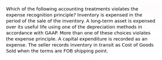 Which of the following accounting treatments violates the expense recognition principle? Inventory is expensed in the period of the sale of the inventory. A long-term asset is expensed over its useful life using one of the depreciation methods in accordance with GAAP. More than one of these choices violates the expense principle. A capital expenditure is recorded as an expense. The seller records inventory in transit as Cost of Goods Sold when the terms are FOB shipping point.