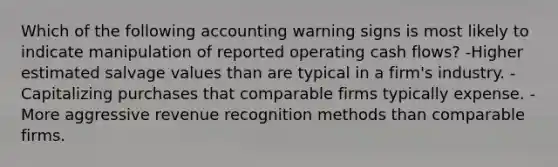 Which of the following accounting warning signs is most likely to indicate manipulation of reported operating cash flows? -Higher estimated salvage values than are typical in a firm's industry. -Capitalizing purchases that comparable firms typically expense. -More aggressive revenue recognition methods than comparable firms.