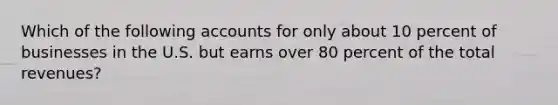 Which of the following accounts for only about 10 percent of businesses in the U.S. but earns over 80 percent of the total revenues?