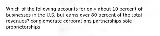 Which of the following accounts for only about 10 percent of businesses in the U.S. but earns over 80 percent of the total revenues? conglomerate corporations partnerships sole proprietorships