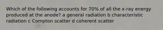 Which of the following accounts for 70% of all the x-ray energy produced at the anode? a general radiation b characteristic radiation c Compton scatter d coherent scatter