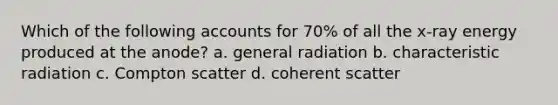 Which of the following accounts for 70% of all the x-ray energy produced at the anode? a. general radiation b. characteristic radiation c. Compton scatter d. coherent scatter