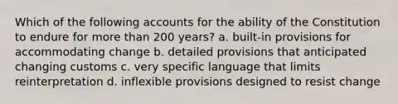 Which of the following accounts for the ability of the Constitution to endure for more than 200 years? a. built-in provisions for accommodating change b. detailed provisions that anticipated changing customs c. very specific language that limits reinterpretation d. inflexible provisions designed to resist change