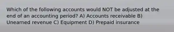 Which of the following accounts would NOT be adjusted at the end of an accounting period? A) Accounts receivable B) Unearned revenue C) Equipment D) Prepaid insurance