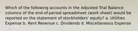 Which of the following accounts in the Adjusted Trial Balance columns of the end-of-period spreadsheet (work sheet) would be reported on the statement of stockholders' equity? a. Utilities Expense b. Rent Revenue c. Dividends d. Miscellaneous Expense