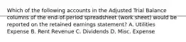 Which of the following accounts in the Adjusted Trial Balance columns of the end-of-period spreadsheet (work sheet) would be reported on the retained earnings statement? A. Utilities Expense B. Rent Revenue C. Dividends D. Misc. Expense