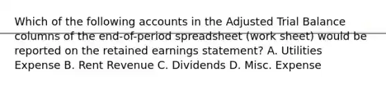 Which of the following accounts in the Adjusted Trial Balance columns of the end-of-period spreadsheet (work sheet) would be reported on the retained earnings statement? A. Utilities Expense B. Rent Revenue C. Dividends D. Misc. Expense