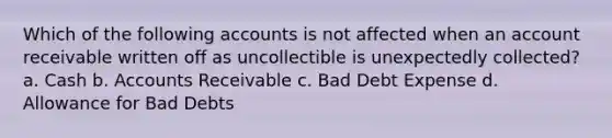 Which of the following accounts is not affected when an account receivable written off as uncollectible is unexpectedly collected? a. Cash b. Accounts Receivable c. Bad Debt Expense d. Allowance for Bad Debts