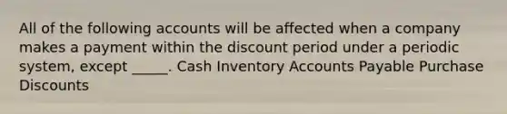 All of the following accounts will be affected when a company makes a payment within the discount period under a periodic system, except _____. Cash Inventory Accounts Payable Purchase Discounts