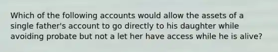 Which of the following accounts would allow the assets of a single father's account to go directly to his daughter while avoiding probate but not a let her have access while he is alive?