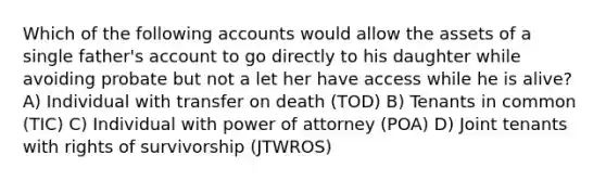 Which of the following accounts would allow the assets of a single father's account to go directly to his daughter while avoiding probate but not a let her have access while he is alive? A) Individual with transfer on death (TOD) B) Tenants in common (TIC) C) Individual with power of attorney (POA) D) Joint tenants with rights of survivorship (JTWROS)