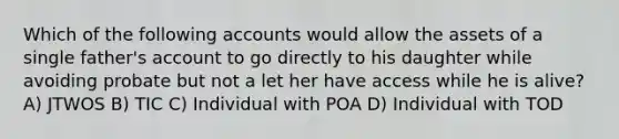 Which of the following accounts would allow the assets of a single father's account to go directly to his daughter while avoiding probate but not a let her have access while he is alive? A) JTWOS B) TIC C) Individual with POA D) Individual with TOD