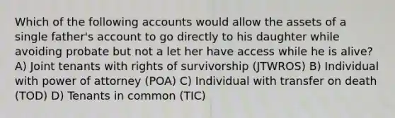 Which of the following accounts would allow the assets of a single father's account to go directly to his daughter while avoiding probate but not a let her have access while he is alive? A) Joint tenants with rights of survivorship (JTWROS) B) Individual with power of attorney (POA) C) Individual with transfer on death (TOD) D) Tenants in common (TIC)