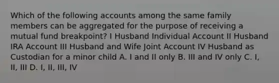 Which of the following accounts among the same family members can be aggregated for the purpose of receiving a mutual fund breakpoint? I Husband Individual Account II Husband IRA Account III Husband and Wife Joint Account IV Husband as Custodian for a minor child A. I and II only B. III and IV only C. I, II, III D. I, II, III, IV