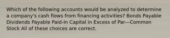 Which of the following accounts would be analyzed to determine a company's cash flows from financing activities? Bonds Payable Dividends Payable Paid-In Capital in Excess of Par—Common Stock All of these choices are correct.