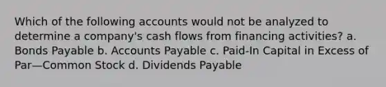 Which of the following accounts would not be analyzed to determine a company's cash flows from financing activities? a. Bonds Payable b. Accounts Payable c. Paid-In Capital in Excess of Par—Common Stock d. Dividends Payable