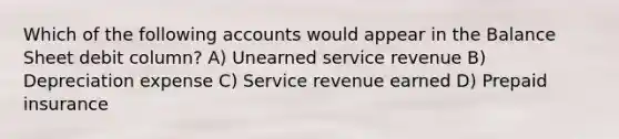 Which of the following accounts would appear in the Balance Sheet debit column? A) Unearned service revenue B) Depreciation expense C) Service revenue earned D) Prepaid insurance