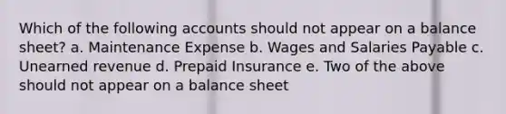 Which of the following accounts should not appear on a balance sheet? a. Maintenance Expense b. Wages and Salaries Payable c. Unearned revenue d. Prepaid Insurance e. Two of the above should not appear on a balance sheet