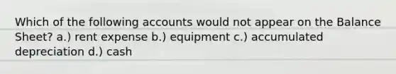 Which of the following accounts would not appear on the Balance Sheet? a.) rent expense b.) equipment c.) accumulated depreciation d.) cash